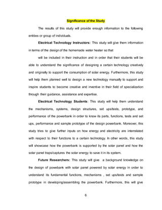 6
Significance of the Study
The results of this study will provide enough information to the following
entities or group of individuals.
Electrical Technology Instructors: This study will give them information
in terms of the design of the homemade water heater so that
will be included in their instruction and in order that their students will be
able to understand the significance of designing a certain technology creatively
and originally to support the consumption of solar energy. Furthermore, this study
will help them planned well to design a new technology manually to support and
inspire students to become creative and inventive in their field of specialization
through their guidance, assistance and expertise.
Electrical Technology Students: This study will help them understand
the mechanisms, systems, design structures, set ups/tests, prototype, and
performance of the powerbank in order to know its parts, functions, tests and set
ups, performance and sample prototype of the design powerbank. Moreover, this
study tries to give further inputs on how energy and electricity are interrelated
with respect to their functions to a certain technology. In other words, this study
will showcase how the powerbank is supported by the solar panel and how the
solar panel traps/captures the solar energy to save it in its system.
Future Researchers: This study will give a background knowledge on
the design of powebank with solar panel powered by solar energy in order to
understand its fundamental functions, mechanisms , set ups/tests and sample
prototype in developing/assembling the powerbank. Furthermore, this will give
 