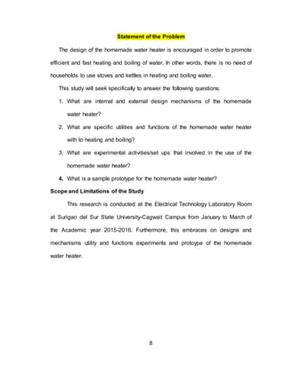 8
Statement of the Problem
The design of the homemade water heater is encouraged in order to promote
efficient and fast heating and boiling of water. In other words, there is no need of
households to use stoves and kettles in heating and boiling water.
This study will seek specifically to answer the following questions:
1. What are internal and external design mechanisms of the homemade
water heater?
2. What are specific utilities and functions of the homemade water heater
with to heating and boiling?
3. What are experimental activities/set ups that involved in the use of the
homemade water heater?
4. What is a sample prototype for the homemade water heater?
Scope and Limitations of the Study
This research is conducted at the Electrical Technology Laboratory Room
at Surigao del Sur State University-Cagwait Campus from January to March of
the Academic year 2015-2016. Furthermore, this embraces on designs and
mechanisms utility and functions experiments and protoype of the homemade
water heater.
 