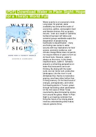 [PDF] Download Water in Plain Sight: Hope
for a Thirsty World Full
Water scarcity is on everyone's mind.
Long taken for granted, water
availability has entered the realm of
economics, politics, and people's food
and lifestyle choices. But as anxiety
mounts - even as a swath of California
farmland has been left fallow and
extremist groups worldwide exploit the
desperation of people losing
livelihoods to desertification - many
are finding new routes to water
security with key implications for food
access, economic resilience, and
climate change.Water does not perish,
nor require millions of years to form as
do fossil fuels. However, water is
always on the move. In this timely,
important book, Judith D. Schwartz
presents a refreshing perspective on
water that transcends zero-sum
thinking. By allying with the water
cycle, we can revive lush, productive
landscapes. Like the river in rural
Zimbabwe that, thanks to restorative
grazing, now flows miles further than
in living memory. Or the food forest of
oranges, pomegranates, and native
fruit-bearing plants in Tucson, grown
through harvesting urban wastewater.
Or the mini-oasis in West Texas
nourished by dew.Animated by stories
from around the globe, Water In Plain
Sight is an inspiring reminder that
fixing the future of our drying planet
involves understanding what makes
natural systems thrive.
 