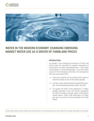 COPYRIGHT 2020 1
﻿
VERIPATH
PARTNERS
All rights reserved. Readers may make verbatim copies of this document for non-commercial purposes by any means, provided that this copyright notice appears on all such copies.
WATER IN THE MODERN ECONOMY: CHANGING EMERGING
MARKET WATER USE AS A DRIVER OF FARMLAND PRICES
INTRODUCTION
INTRODUCTION
As people in the emerging economies of India and
China make the transition to western standards of
living there is an often-overlooked issue – their water
consumption is rising dramatically. To put the water
issues of the emerging economies into perspective
here are some quick facts:
§	 China has only 8% of the world’s fresh water to
meet the needs of 22% of the world’s people.
§	 In India, urban water demand is expected to dou-
ble—and industrial demand to triple—by 2025.
§	 To support the diets of the additional 1.7 billion
people expected to join the human population
by 2030 at today’s average water consumption
would require 2,040 cubic kilometers of water
per year—as much as the annual flow of 24 Nile
Rivers.
 