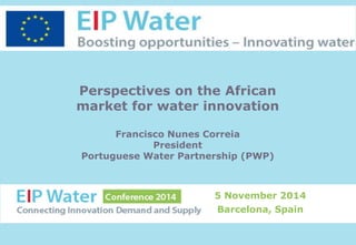 Perspectives on the African 
market for water innovation 
Francisco Nunes Correia 
President 
Portuguese Water Partnership (PWP) 
5 November 2014 
Barcelona, Spain 
 