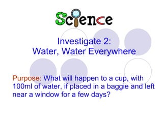 Purpose:   What will happen to a cup, with 100ml of water, if placed in a baggie and left near a window for a few days? Investigate 2: Water, Water Everywhere 