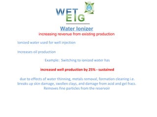 Water Ionizer increasing revenue from existing production Ionized water used for well injection Increases oil production Example:  Switching to ionized water has increased well production by 25% - sustained due to effects of water thinning, metals removal, formation cleaning i.e. breaks up skin damage, swollen clays, and damage from acid and gel fracs.  Removes fine particles from the reservoir  WET/EIG 