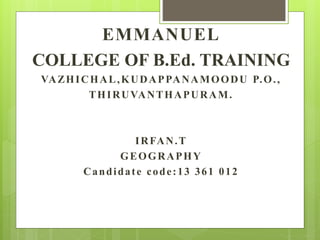 EMMANUEL 
COLLEGE OF B.Ed. TRAINING 
VAZHICHAL,KUDAPPANAMOODU P.O. , 
THIRUVANTHAPURAM. 
IRFAN.T 
GEOGRAPHY 
Candidat e code : 13 361 012 
 