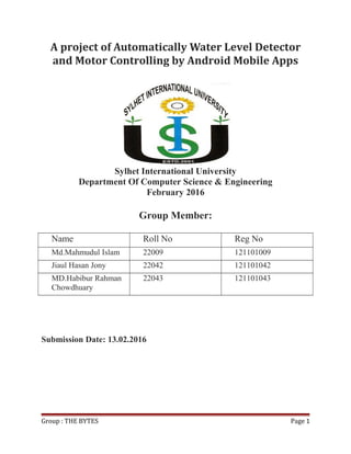 A project of Automatically Water Level Detector
and Motor Controlling by Android Mobile Apps
Sylhet International University
Department Of Computer Science & Engineering
February 2016
Group Member:
Name Roll No Reg No
Md.Mahmudul Islam 22009 121101009
Jiaul Hasan Jony 22042 121101042
MD.Habibur Rahman
Chowdhuary
22043 121101043
Submission Date: 13.02.2016
Group : THE BYTES Page 1
 