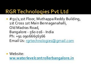  #52/2,1st Floor, Muthappa Reddy Building,
1st Cross 1st Main Bennaganahalli,
Old Madras Road,
Bangalore - 560 016 - India
Ph: +91 09066656366
Email Us: rgrtechnologies@gmail.com
 Website:
ww.waterlevelcontrollerbangalore.in
 