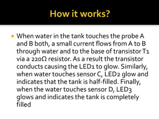  When water in the tank touches the probe A
and B both, a small current flows from A to B
through water and to the base of transistorT1
via a 220Ω resistor. As a result the transistor
conducts causing the LED1 to glow. Similarly,
when water touches sensor C, LED2 glow and
indicates that the tank is half-filled. Finally,
when the water touches sensor D, LED3
glows and indicates the tank is completely
filled
 