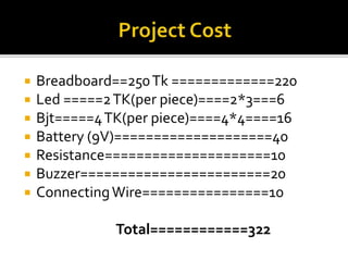  Breadboard==250Tk =============220
 Led =====2TK(per piece)====2*3===6
 Bjt=====4TK(per piece)====4*4====16
 Battery (9V)====================40
 Resistance=====================10
 Buzzer========================20
 ConnectingWire================10
Total============322
 