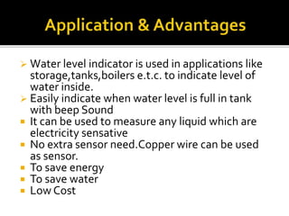  Water level indicator is used in applications like
storage,tanks,boilers e.t.c. to indicate level of
water inside.
 Easily indicate when water level is full in tank
with beep Sound
 It can be used to measure any liquid which are
electricity sensative
 No extra sensor need.Copper wire can be used
as sensor.
 To save energy
 To save water
 Low Cost
 