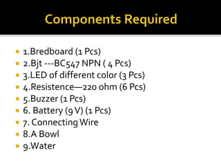  1.Bredboard (1 Pcs)
 2.Bjt ---BC547 NPN ( 4 Pcs)
 3.LED of different color (3 Pcs)
 4.Resistence—220 ohm (6 Pcs)
 5.Buzzer (1 Pcs)
 6. Battery (9V) (1 Pcs)
 7. ConnectingWire
 8.A Bowl
 9.Water
 