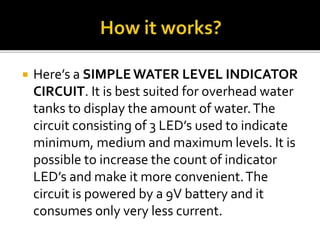  Here’s a SIMPLE WATER LEVEL INDICATOR
CIRCUIT. It is best suited for overhead water
tanks to display the amount of water.The
circuit consisting of 3 LED’s used to indicate
minimum, medium and maximum levels. It is
possible to increase the count of indicator
LED’s and make it more convenient.The
circuit is powered by a 9V battery and it
consumes only very less current.
 