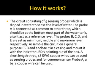  The circuit consisting of 5 sensing probes which is
dipped in water to sense the level of water.The probe
A is connected as common to other three, which
should be at the bottom most part of the water tank,
also it act as a reference level.The probes B, C,D, and
E are set as minimum, middle and maximum level
respectively. Assemble the circuit on a general
purpose PCB and enclose it in a casing and mount it
with the indicator LED’s pointing out of the box. A
short length three, 18 SWG copper wires can be used
as sensing probes and for common sensor ProbeA, a
bare copper wire can be used.
 