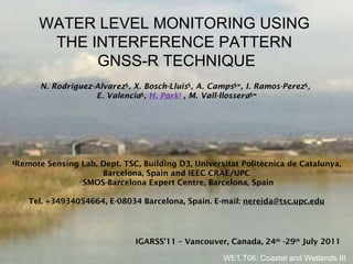 WATER LEVEL MONITORING USING  THE INTERFERENCE PATTERN  GNSS-R TECHNIQUE § Remote Sensing Lab, Dept. TSC, Building D3, Universitat Politècnica de Catalunya, Barcelona, Spain and IEEC CRAE/UPC ∞ SMOS-Barcelona Expert Centre, Barcelona, Spain Tel. +34934054664, E-08034 Barcelona, Spain. E-mail:  [email_address] N. Rodriguez-Alvarez § , X. Bosch-Lluis § , A. Camps § ∞ , I. Ramos-Perez § ,  E. Valencia § ,  H. Park §   , M. Vall-llossera § ∞ WE1.T06: Coastal and Wetlands III IGARSS’11 – Vancouver, Canada, 24 th  -29 th  July 2011 