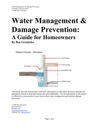 Water Management & Damage Prevention:
A Guide for Homeowners
© 2009 Ben Gromicko




Water Management &
Damage Prevention:
A Guide for Homeowners
By Ben Gromicko




This article provides homeowners with basic information to make these decisions and take the
appropriate actions to keep their homes dry and comfortable. Use the information in this article
to effectively communicate to your clients about water management and moisture damage
prevention.


© 2009 Ben Gromicko
Ben Gromicko
Boulder, CO
www.bengromicko.com
(303)862-261 ben@nachi.tv



                                           Page 1 of 6
 