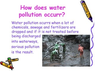 How does water pollution occurr?   Water pollution ocurrs when a lot of chemicals, sewage and fertilizers are dropped and if it is not treated before being discharged  into waterways,  serious pollution  is the result.   