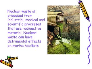 Nuclear waste is produced from industrial, medical and scientific processes that use radioactive material. Nuclear waste can have detrimental effects on marine habitats  