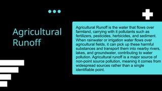 Agricultural
Runoff
Agricultural Runoff is the water that flows over
farmland, carrying with it pollutants such as
fertilizers, pesticides, herbicides, and sediment.
When rainwater or irrigation water flows over
agricultural fields, it can pick up these harmful
substances and transport them into nearby rivers,
lakes, and groundwater, contributing to water
pollution. Agricultural runoff is a major source of
non-point source pollution, meaning it comes from
widespread sources rather than a single
identifiable point.
 