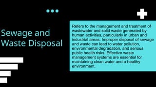 Sewage and
Waste Disposal
Refers to the management and treatment of
wastewater and solid waste generated by
human activities, particularly in urban and
industrial areas. Improper disposal of sewage
and waste can lead to water pollution,
environmental degradation, and serious
public health risks. Effective waste
management systems are essential for
maintaining clean water and a healthy
environment.
 