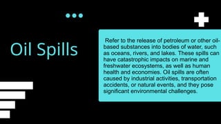 Oil Spills
Refer to the release of petroleum or other oil-
based substances into bodies of water, such
as oceans, rivers, and lakes. These spills can
have catastrophic impacts on marine and
freshwater ecosystems, as well as human
health and economies. Oil spills are often
caused by industrial activities, transportation
accidents, or natural events, and they pose
significant environmental challenges.
 