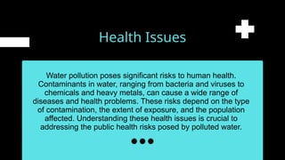 Health Issues
Water pollution poses significant risks to human health.
Contaminants in water, ranging from bacteria and viruses to
chemicals and heavy metals, can cause a wide range of
diseases and health problems. These risks depend on the type
of contamination, the extent of exposure, and the population
affected. Understanding these health issues is crucial to
addressing the public health risks posed by polluted water.
 