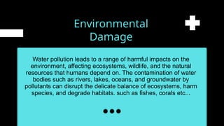Environmental
Damage
Water pollution leads to a range of harmful impacts on the
environment, affecting ecosystems, wildlife, and the natural
resources that humans depend on. The contamination of water
bodies such as rivers, lakes, oceans, and groundwater by
pollutants can disrupt the delicate balance of ecosystems, harm
species, and degrade habitats. such as fishes, corals etc...
 
