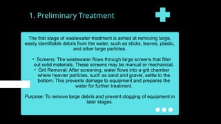 1. Preliminary Treatment
The first stage of wastewater treatment is aimed at removing large,
easily identifiable debris from the water, such as sticks, leaves, plastic,
and other large particles.
• Screens: The wastewater flows through large screens that filter
out solid materials. These screens may be manual or mechanical.
• Grit Removal: After screening, water flows into a grit chamber
where heavier particles, such as sand and gravel, settle to the
bottom. This prevents damage to equipment and prepares the
water for further treatment.
Purpose: To remove large debris and prevent clogging of equipment in
later stages.
 