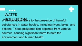 WATER
POLLUTION
Water pollution refers to the presence of harmful
substances in water bodies, including rivers, lakes, and
oceans. These pollutants can originate from various
sources, causing significant harm to both the
environment and human health.
 