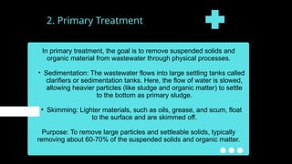 2. Primary Treatment
In primary treatment, the goal is to remove suspended solids and
organic material from wastewater through physical processes.
• Sedimentation: The wastewater flows into large settling tanks called
clarifiers or sedimentation tanks. Here, the flow of water is slowed,
allowing heavier particles (like sludge and organic matter) to settle
to the bottom as primary sludge.
• Skimming: Lighter materials, such as oils, grease, and scum, float
to the surface and are skimmed off.
Purpose: To remove large particles and settleable solids, typically
removing about 60-70% of the suspended solids and organic matter.
 