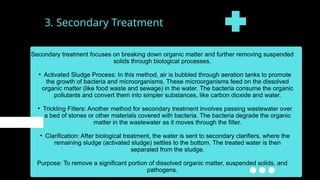 3. Secondary Treatment
Secondary treatment focuses on breaking down organic matter and further removing suspended
solids through biological processes.
• Activated Sludge Process: In this method, air is bubbled through aeration tanks to promote
the growth of bacteria and microorganisms. These microorganisms feed on the dissolved
organic matter (like food waste and sewage) in the water. The bacteria consume the organic
pollutants and convert them into simpler substances, like carbon dioxide and water.
• Trickling Filters: Another method for secondary treatment involves passing wastewater over
a bed of stones or other materials covered with bacteria. The bacteria degrade the organic
matter in the wastewater as it moves through the filter.
• Clarification: After biological treatment, the water is sent to secondary clarifiers, where the
remaining sludge (activated sludge) settles to the bottom. The treated water is then
separated from the sludge.
Purpose: To remove a significant portion of dissolved organic matter, suspended solids, and
pathogens.
 