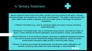4. Tertiary Treatment
Tertiary treatment further refines the water, typically removing remaining pollutants, including
nutrients (nitrogen and phosphorus), fine solids, and pathogens. This stage is optional and used
when higher water quality is required, such as for water reuse or discharge into sensitive
ecosystems.
• Filtration: Fine filters (e.g., sand or membrane filters) are used to remove remaining
suspended solids.
• Disinfection: The treated water may be disinfected using chlorine, ultraviolet (UV) light, or
ozone. These methods kill harmful pathogens, such as bacteria, viruses, and parasites.
• Nutrient Removal: In some advanced systems, chemicals or additional biological processes
are used to remove excess nutrients like nitrogen and phosphorus, which can cause
eutrophication (excessive algae growth) in receiving water bodies.
Purpose: To remove any remaining contaminants, including fine solids, pathogens, and
nutrients, producing clean water that meets discharge or reuse standards.
 