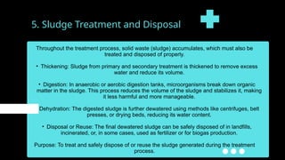5. Sludge Treatment and Disposal
Throughout the treatment process, solid waste (sludge) accumulates, which must also be
treated and disposed of properly.
• Thickening: Sludge from primary and secondary treatment is thickened to remove excess
water and reduce its volume.
• Digestion: In anaerobic or aerobic digestion tanks, microorganisms break down organic
matter in the sludge. This process reduces the volume of the sludge and stabilizes it, making
it less harmful and more manageable.
• Dehydration: The digested sludge is further dewatered using methods like centrifuges, belt
presses, or drying beds, reducing its water content.
• Disposal or Reuse: The final dewatered sludge can be safely disposed of in landfills,
incinerated, or, in some cases, used as fertilizer or for biogas production.
Purpose: To treat and safely dispose of or reuse the sludge generated during the treatment
process.
 