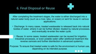 6. Final Disposal or Reuse
After completing the treatment stages, the water is either discharged into a
natural water body (such as a river, lake, or ocean) or sent for reuse in various
applications.
• Discharge: In many cases, treated wastewater is released back into natural
bodies of water, where it can be further diluted, treated by natural processes,
and eventually re-enter the water cycle.
• Reuse: In some cases, treated wastewater can be reused for irrigation,
industrial processes, or even potable water (after additional treatment like
reverse osmosis and further disinfection in advanced systems).
Purpose: To ensure that treated water is safe for the environment or human use,
depending on its intended purpose.
 