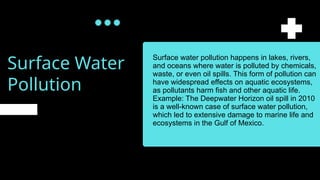 Surface Water
Pollution
Surface water pollution happens in lakes, rivers,
and oceans where water is polluted by chemicals,
waste, or even oil spills. This form of pollution can
have widespread effects on aquatic ecosystems,
as pollutants harm fish and other aquatic life.
Example: The Deepwater Horizon oil spill in 2010
is a well-known case of surface water pollution,
which led to extensive damage to marine life and
ecosystems in the Gulf of Mexico.
 