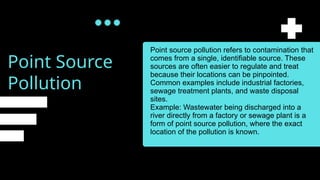 Point Source
Pollution
Point source pollution refers to contamination that
comes from a single, identifiable source. These
sources are often easier to regulate and treat
because their locations can be pinpointed.
Common examples include industrial factories,
sewage treatment plants, and waste disposal
sites.
Example: Wastewater being discharged into a
river directly from a factory or sewage plant is a
form of point source pollution, where the exact
location of the pollution is known.
 
