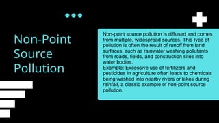 Non-Point
Source
Pollution
Non-point source pollution is diffused and comes
from multiple, widespread sources. This type of
pollution is often the result of runoff from land
surfaces, such as rainwater washing pollutants
from roads, fields, and construction sites into
water bodies.
Example: Excessive use of fertilizers and
pesticides in agriculture often leads to chemicals
being washed into nearby rivers or lakes during
rainfall, a classic example of non-point source
pollution.
 