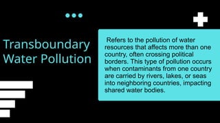 Transboundary
Water Pollution
Refers to the pollution of water
resources that affects more than one
country, often crossing political
borders. This type of pollution occurs
when contaminants from one country
are carried by rivers, lakes, or seas
into neighboring countries, impacting
shared water bodies.
 