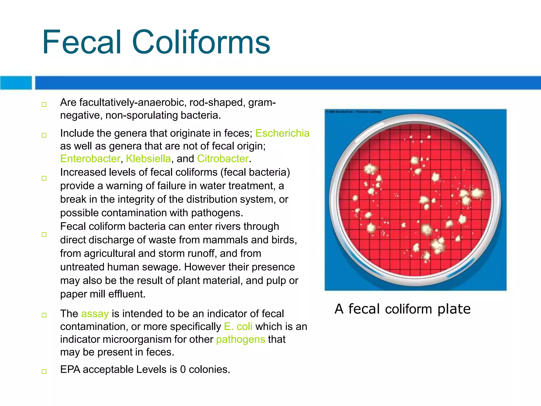 Fecal Coliforms
   Are facultatively-anaerobic, rod-shaped, gram-
    negative, non-sporulating bacteria.
   Include the genera that originate in feces; Escherichia
    as well as genera that are not of fecal origin;
    Enterobacter, Klebsiella, and Citrobacter.

    Increased levels of fecal coliforms (fecal bacteria)
    provide a warning of failure in water treatment, a
    break in the integrity of the distribution system, or
    possible contamination with pathogens.
    Fecal coliform bacteria can enter rivers through

    direct discharge of waste from mammals and birds,
    from agricultural and storm runoff, and from
    untreated human sewage. However their presence
    may also be the result of plant material, and pulp or
    paper mill effluent.
   The assay is intended to be an indicator of fecal         A fecal coliform plate
    contamination, or more specifically E. coli which is an
    indicator microorganism for other pathogens that
    may be present in feces.
   EPA acceptable Levels is 0 colonies.
 