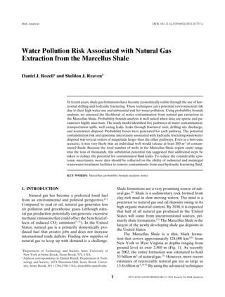 Risk Analysis                                                                                   DOI: 10.1111/j.1539-6924.2011.01757.x




Water Pollution Risk Associated with Natural Gas
Extraction from the Marcellus Shale

Daniel J. Rozell∗ and Sheldon J. Reaven1




                                 In recent years, shale gas formations have become economically viable through the use of hor-
                                 izontal drilling and hydraulic fracturing. These techniques carry potential environmental risk
                                 due to their high water use and substantial risk for water pollution. Using probability bounds
                                 analysis, we assessed the likelihood of water contamination from natural gas extraction in
                                 the Marcellus Shale. Probability bounds analysis is well suited when data are sparse and pa-
                                 rameters highly uncertain. The study model identiﬁed ﬁve pathways of water contamination:
                                 transportation spills, well casing leaks, leaks through fractured rock, drilling site discharge,
                                 and wastewater disposal. Probability boxes were generated for each pathway. The potential
                                 contamination risk and epistemic uncertainty associated with hydraulic fracturing wastewater
                                 disposal was several orders of magnitude larger than the other pathways. Even in a best-case
                                 scenario, it was very likely that an individual well would release at least 200 m3 of contam-
                                 inated ﬂuids. Because the total number of wells in the Marcellus Shale region could range
                                 into the tens of thousands, this substantial potential risk suggested that additional steps be
                                 taken to reduce the potential for contaminated ﬂuid leaks. To reduce the considerable epis-
                                 temic uncertainty, more data should be collected on the ability of industrial and municipal
                                 wastewater treatment facilities to remove contaminants from used hydraulic fracturing ﬂuid.


                                 KEY WORDS: Marcellus; probability bounds analysis; water



1. INTRODUCTION                                                       Shale formations are a very promising source of nat-
                                                                      ural gas.(4) Shale is a sedimentary rock formed from
     Natural gas has become a preferred fossil fuel
                                                                      clay-rich mud in slow moving waters. The mud is a
from an environmental and political perspective.(1)
                                                                      precursor to natural gas and oil deposits owing to its
Compared to coal or oil, natural gas generates less
                                                                      high organic material content. By 2030, it is expected
air pollution and greenhouse gases (although natu-
                                                                      that half of all natural gas produced in the United
ral gas production potentially can generate excessive
                                                                      States will come from unconventional sources, pri-
methane emissions that could offset the beneﬁcial ef-
                                                                      marily shale formations.(5) The Marcellus Shale is the
fects of reduced CO2 emissions(2,3) ). In the United
                                                                      largest of the newly developing shale gas deposits in
States, natural gas is a primarily domestically pro-
                                                                      the United States.
duced fuel that creates jobs and does not increase
                                                                          The Marcellus Shale is a thin, black forma-
international trade deﬁcits. Finding new supplies of
                                                                      tion that covers approximately 124,000 km2(6) from
natural gas to keep up with demand is a challenge.
                                                                      New York to West Virginia at depths ranging from
                                                                      ground level to over 2,500 m (Fig. 1). As recently
1 Department    of Technology and Society, State University of
                                                                      as 2002, the entire formation was estimated to hold
  New York at Stony Brook, Stony Brook, NY, USA.
∗ Address correspondence to Daniel Rozell, Department of Tech-        53 billion m3 of natural gas.(7) However, more recent
  nology and Society, 347A Harriman Hall, Stony Brook Univer-         estimates of recoverable natural gas are as large as
  sity, Stony Brook, NY 11794-3760, USA; drozell@ic.sunysb.edu.       13.8 trillion m3 .(8,9) By using the advanced techniques

                                                                  1          0272-4332/11/0100-0001$22.00/1   C   2011 Society for Risk Analysis
 