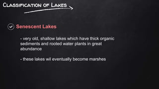 Classification of Lakes
Senescent Lakes
- very old, shallow lakes which have thick organic
sediments and rooted water plants in great
abundance
- these lakes wil eventually become marshes
 