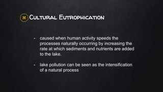 Cultural Eutrophication
- caused when human activity speeds the
processes naturally occurring by increasing the
rate at which sediments and nutrients are added
to the lake.
- lake pollution can be seen as the intensification
of a natural process
 