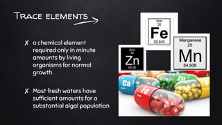 Trace elements
✘ a chemical element
required only in minute
amounts by living
organisms for normal
growth
✘ Most fresh waters have
sufficient amounts for a
substantial algal population
 