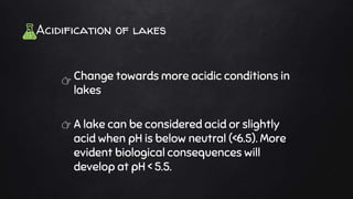 Acidification of lakes
Change towards more acidic conditions in
lakes
A lake can be considered acid or slightly
acid when pH is below neutral (<6.5). More
evident biological consequences will
develop at pH < 5.5.
👉
👉
 