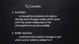 Causes
✘ Acid Rain
is caused by emissions of sulphur
dioxide and nitrogen oxide, which react
with the water molecules in the
atmosphere to produce acids.
✘ Buffer Solution
a solution that resists changes in pH
when acid or alkali is added to it.
 