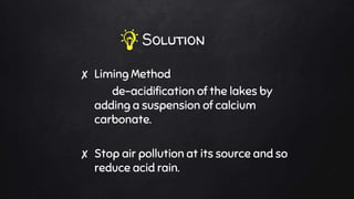 Solution
✘ Liming Method
de-acidification of the lakes by
adding a suspension of calcium
carbonate.
✘ Stop air pollution at its source and so
reduce acid rain.
 