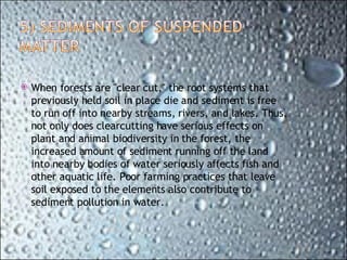 When forests are "clear cut," the root systems that previously held soil in place die and sediment is free to run off into nearby streams, rivers, and lakes. Thus, not only does clearcutting have serious effects on plant and animal biodiversity in the forest, the increased amount of sediment running off the land into nearby bodies of water seriously affects fish and other aquatic life. Poor farming practices that leave soil exposed to the elements also contribute to sediment pollution in water. 