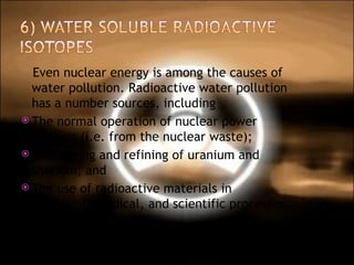 Even nuclear energy is among the causes of water pollution. Radioactive water pollution has a number sources, including The normal operation of nuclear power stations (i.e. from the nuclear waste);  The mining and refining of uranium and thorium; and  The use of radioactive materials in industrial, medical, and scientific processes.  