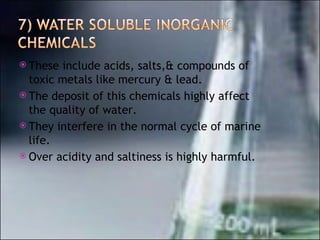 These include acids, salts,& compounds of toxic metals like mercury & lead. The deposit of this chemicals highly affect the quality of water. They interfere in the normal cycle of marine life. Over acidity and saltiness is highly harmful. 