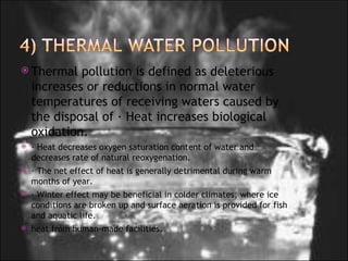 Thermal pollution is defined as deleterious increases or reductions in normal water temperatures of receiving waters caused by the disposal of · Heat increases biological oxidation.     · Heat decreases oxygen saturation content of water and decreases rate of natural reoxygenation. · The net effect of heat is generally detrimental during warm months of year. · Winter effect may be beneficial in colder climates, where ice conditions are broken up and surface aeration is provided for fish and aquatic life. heat from human-made facilities.  