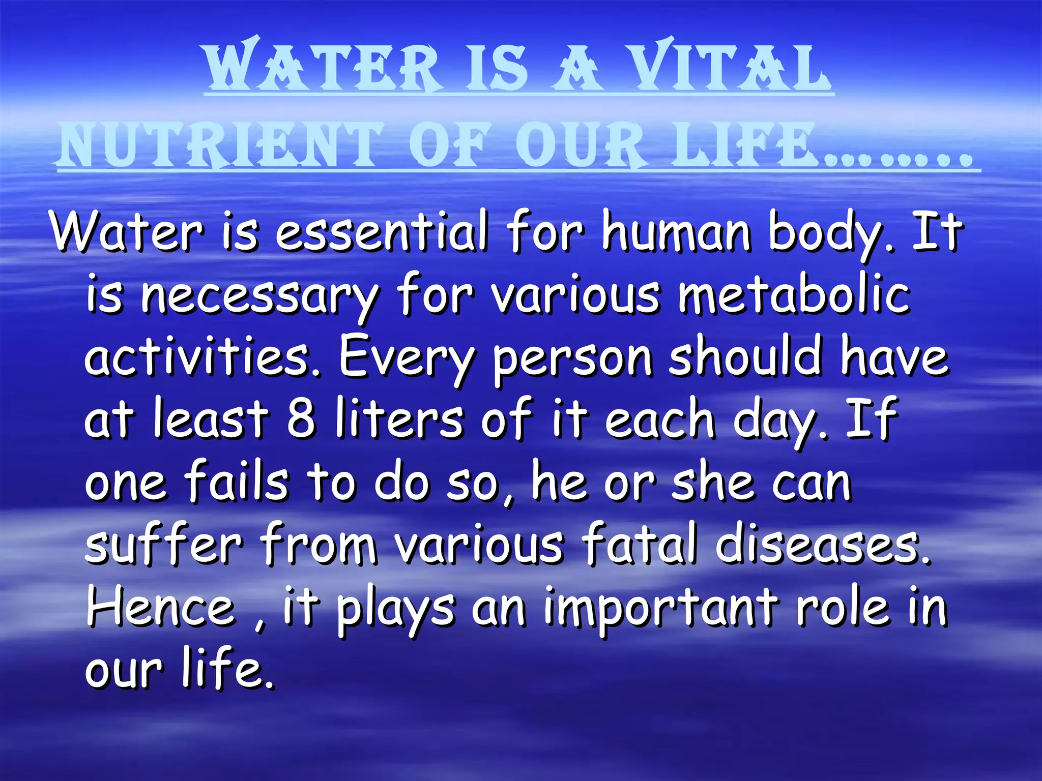 WATER is A viTAl
nuTRiEnT of ouR lifE……..
Water is essential for human body. ItWater is essential for human body. It
is necessary for various metabolicis necessary for various metabolic
activities. Every person should haveactivities. Every person should have
at least 8 liters of it each day. Ifat least 8 liters of it each day. If
one fails to do so, he or she canone fails to do so, he or she can
suffer from various fatal diseases.suffer from various fatal diseases.
Hence , it plays an important role inHence , it plays an important role in
our life.our life.
 