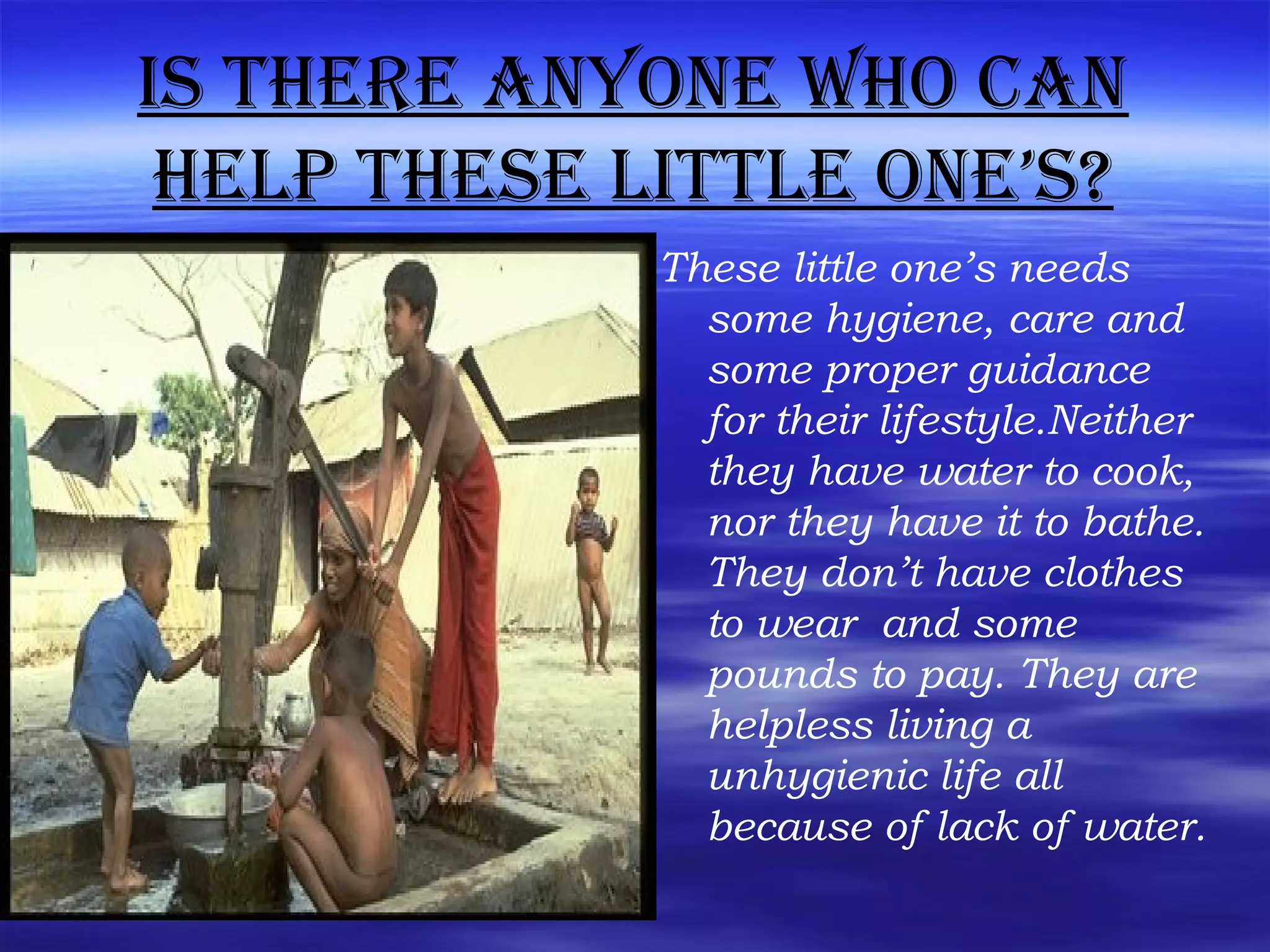 is there anyone Who can
help these little one’s?
These little one’s needs
some hygiene, care and
some proper guidance
for their lifestyle.Neither
they have water to cook,
nor they have it to bathe.
They don’t have clothes
to wear and some
pounds to pay. They are
helpless living a
unhygienic life all
because of lack of water.
 